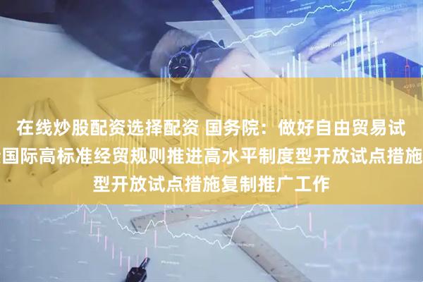 在线炒股配资选择配资 国务院：做好自由贸易试验区全面对接国际高标准经贸规则推进高水平制度型开放试点措施复制推广工作