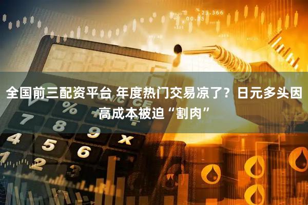 全国前三配资平台 年度热门交易凉了？日元多头因高成本被迫“割肉”