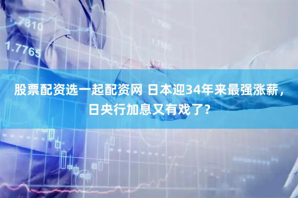 股票配资选一起配资网 日本迎34年来最强涨薪，日央行加息又有戏了？