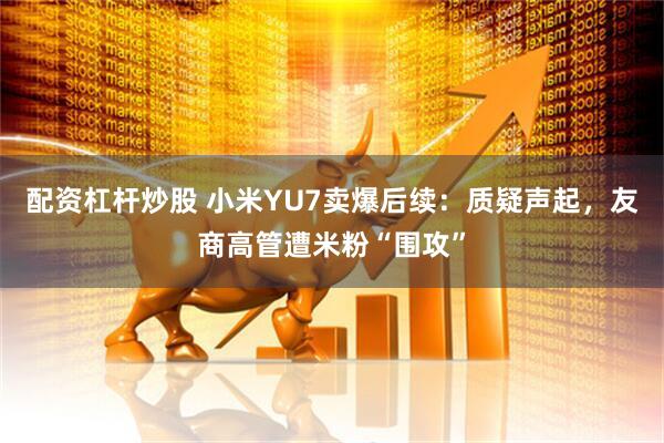 配资杠杆炒股 小米YU7卖爆后续：质疑声起，友商高管遭米粉“围攻”