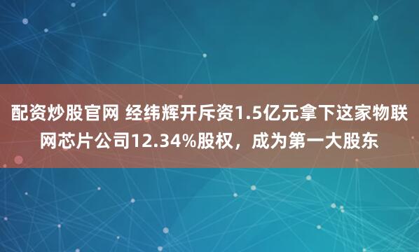 配资炒股官网 经纬辉开斥资1.5亿元拿下这家物联网芯片公司12.34%股权，成为第一大股东