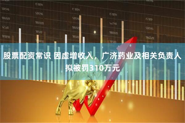 股票配资常识 因虚增收入，广济药业及相关负责人拟被罚310万元