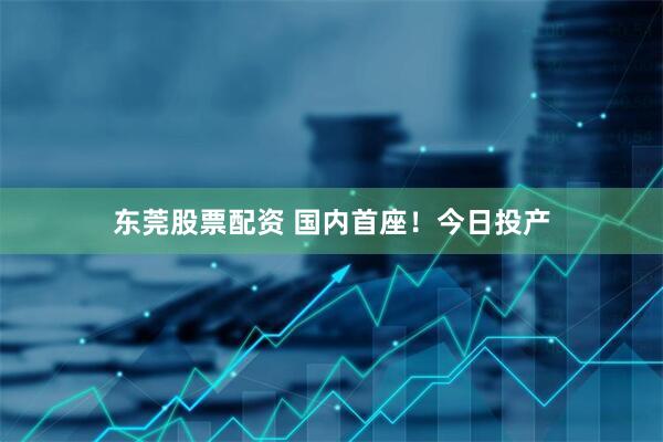 东莞股票配资 国内首座！今日投产