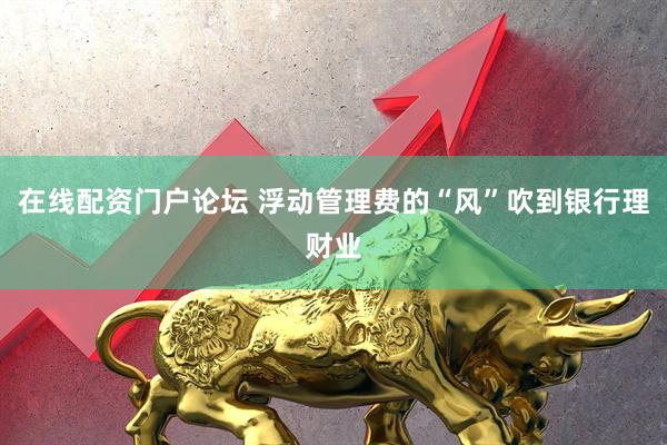 在线配资门户论坛 浮动管理费的“风”吹到银行理财业