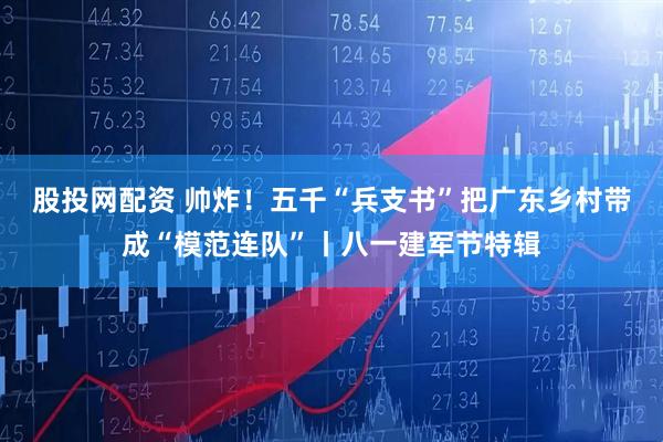 股投网配资 帅炸！五千“兵支书”把广东乡村带成“模范连队”丨八一建军节特辑