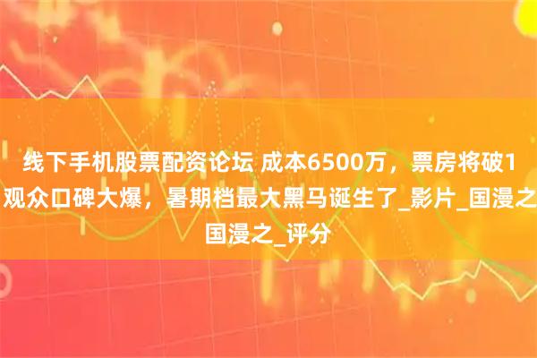 线下手机股票配资论坛 成本6500万，票房将破10亿，观众口碑大爆，暑期档最大黑马诞生了_影片_国漫之_评分