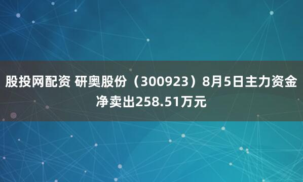 股投网配资 研奥股份（300923）8月5日主力资金净卖出258.51万元