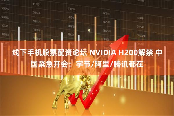 线下手机股票配资论坛 NVIDIA H200解禁 中国紧急开会：字节/阿里/腾讯都在