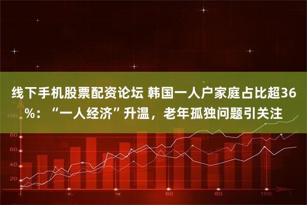 线下手机股票配资论坛 韩国一人户家庭占比超36%：“一人经济”升温，老年孤独问题引关注