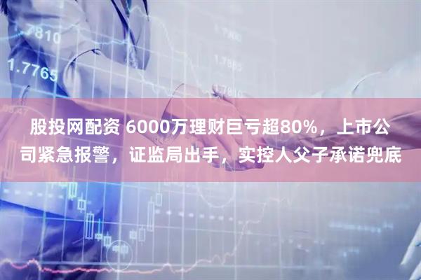 股投网配资 6000万理财巨亏超80%，上市公司紧急报警，证监局出手，实控人父子承诺兜底