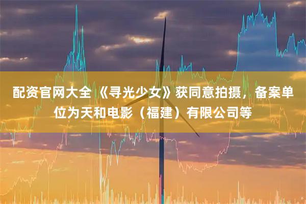 配资官网大全 《寻光少女》获同意拍摄，备案单位为天和电影（福建）有限公司等