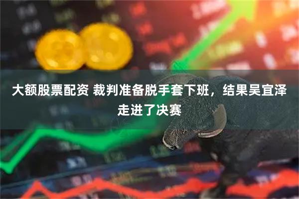 大额股票配资 裁判准备脱手套下班，结果吴宜泽走进了决赛