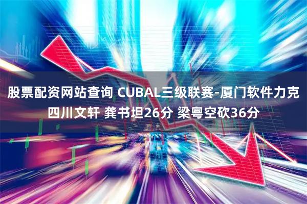 股票配资网站查询 CUBAL三级联赛-厦门软件力克四川文轩 龚书坦26分 梁粤空砍36分